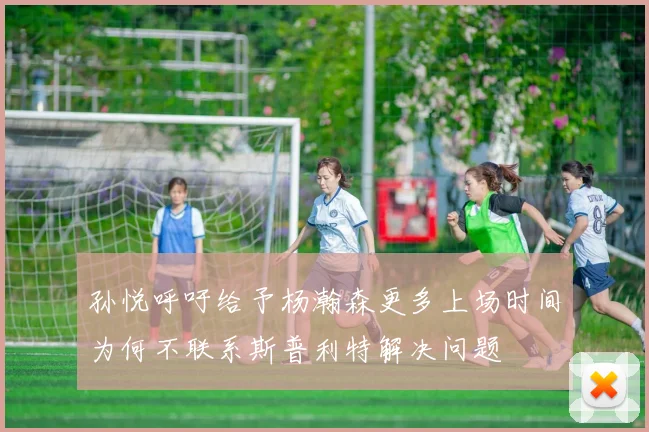 孙悦呼吁给予杨瀚森更多上场时间为何不联系斯普利特解决问题