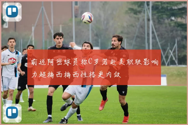 前迈阿密球员称C罗若赴美职联影响力超梅西梅西性格更内敛