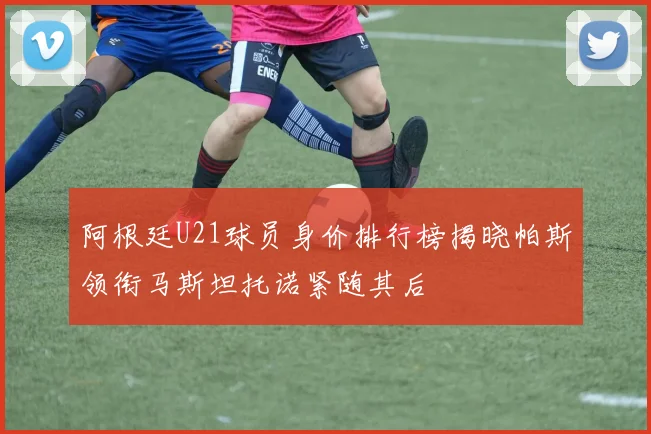 阿根廷U21球员身价排行榜揭晓帕斯领衔马斯坦托诺紧随其后
