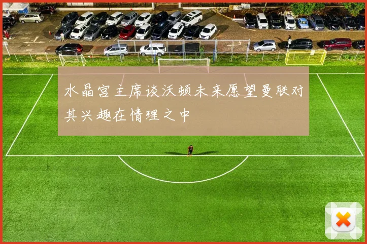 水晶宫主席谈沃顿未来愿望曼联对其兴趣在情理之中