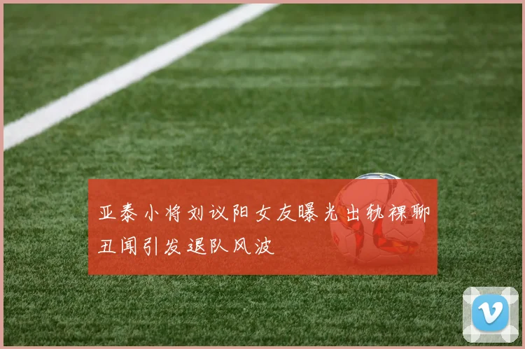 亚泰小将刘议阳女友曝光出轨裸聊丑闻引发退队风波