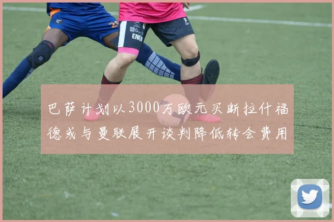 巴萨计划以3000万欧元买断拉什福德或与曼联展开谈判降低转会费用