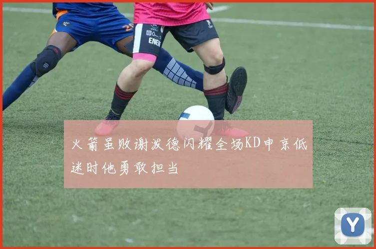 火箭虽败谢泼德闪耀全场KD申京低迷时他勇敢担当