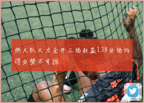 热火队火力全开三场狂轰138分场均得分势不可挡
