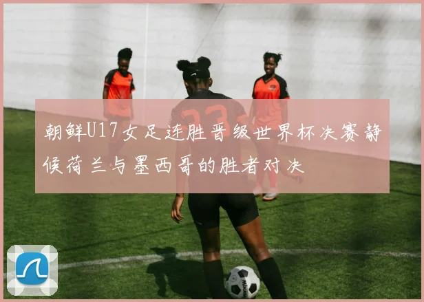 朝鲜U17女足连胜晋级世界杯决赛静候荷兰与墨西哥的胜者对决