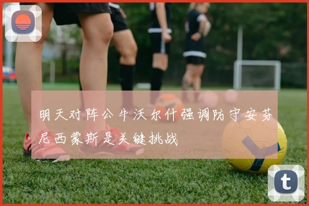 明天对阵公牛沃尔什强调防守安芬尼西蒙斯是关键挑战