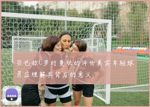 贝巴称C罗对曼联的评价真实年轻球员应理解其背后的意义
